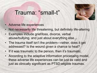 Trauma: “small-t”
• Adverse life experiences
• Not necessarily life threatening, but definitely life-altering
• Examples include grief/loss, divorce, verbal
abuse/bullying, and just about everything else…
• The trauma itself isn’t the problem—rather, does it get
addressed? Is the wound given a chance to heal?
• If it was traumatic to the person, then it’s traumatic.
• According to the adaptive information processing model,
these adverse life experiences can be just as valid and
just as clinically significant as PTSD-eligible traumas.
 