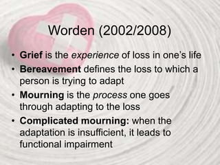 Worden (2002/2008)
• Grief is the experience of loss in one’s life
• Bereavement defines the loss to which a
person is trying to adapt
• Mourning is the process one goes
through adapting to the loss
• Complicated mourning: when the
adaptation is insufficient, it leads to
functional impairment
 
