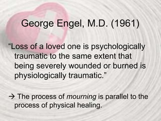 George Engel, M.D. (1961)
“Loss of a loved one is psychologically
traumatic to the same extent that
being severely wounded or burned is
physiologically traumatic.”
 The process of mourning is parallel to the
process of physical healing.
 