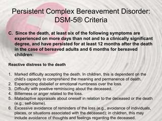Persistent Complex Bereavement Disorder:
DSM-5® Criteria
C. Since the death, at least six of the following symptoms are
experienced on more days than not and to a clinically significant
degree, and have persisted for at least 12 months after the death
in the case of bereaved adults and 6 months for bereaved
children:
Reactive distress to the death
1. Marked difficulty accepting the death. In children, this is dependent on the
child’s capacity to comprehend the meaning and permanence of death.
2. Experiencing disbelief or emotional numbness over the loss.
3. Difficulty with positive reminiscing about the deceased.
4. Bitterness or anger related to the loss.
5. Maladaptive appraisals about oneself in relation to the deceased or the death
(e.g., self-blame).
6. Excessive avoidance of reminders of the loss (e.g., avoidance of individuals,
places, or situations associated with the deceased); in children, this may
include avoidance of thoughts and feelings regarding the deceased.
 