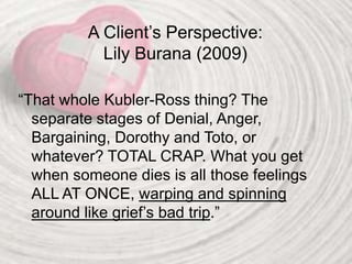 A Client’s Perspective:
Lily Burana (2009)
“That whole Kubler-Ross thing? The
separate stages of Denial, Anger,
Bargaining, Dorothy and Toto, or
whatever? TOTAL CRAP. What you get
when someone dies is all those feelings
ALL AT ONCE, warping and spinning
around like grief’s bad trip.”
 