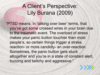 A Client’s Perspective:
Lily Burana (2009)
“PTSD means, in ‘talking over beer’ terms, that
you’ve got some crossed wires in your brain due
to the traumatic event. The overload of stress
makes your panic button touchier than most
people’s, so certain things trigger a stress
reaction- or more candidly- an over-reaction.
Sometimes, the panic button gets stuck
altogether and you’re in a state of constant alert,
buzzing and twitchy and aggressive.”
 