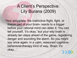 A Client’s Perspective:
Lily Burana (2009)
“Your amygdala- the instinctive flight, fight, or
freeze part of your brain- reacts to a trigger
before your rational mind can deter it. You can
tell yourself, ‘it’s okay,’ but your wily brain is
already ten steps ahead of the game, registering
danger and sounding the alarm. So you might
say once again, in a calm, reasoned cognitive-
behavioral-therapy kind of way, ‘Brain, it’s
okay…’
 