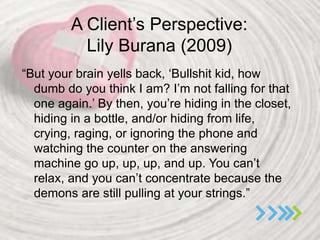 A Client’s Perspective:
Lily Burana (2009)
“But your brain yells back, ‘Bullshit kid, how
dumb do you think I am? I’m not falling for that
one again.’ By then, you’re hiding in the closet,
hiding in a bottle, and/or hiding from life,
crying, raging, or ignoring the phone and
watching the counter on the answering
machine go up, up, up, and up. You can’t
relax, and you can’t concentrate because the
demons are still pulling at your strings.”
 