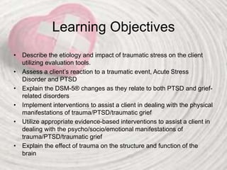Learning Objectives
• Describe the etiology and impact of traumatic stress on the client
utilizing evaluation tools.
• Assess a client’s reaction to a traumatic event, Acute Stress
Disorder and PTSD
• Explain the DSM-5® changes as they relate to both PTSD and grief-
related disorders
• Implement interventions to assist a client in dealing with the physical
manifestations of trauma/PTSD/traumatic grief
• Utilize appropriate evidence-based interventions to assist a client in
dealing with the psycho/socio/emotional manifestations of
trauma/PTSD/traumatic grief
• Explain the effect of trauma on the structure and function of the
brain
 