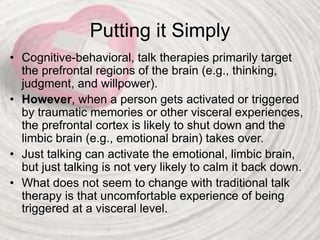 Putting it Simply
• Cognitive-behavioral, talk therapies primarily target
the prefrontal regions of the brain (e.g., thinking,
judgment, and willpower).
• However, when a person gets activated or triggered
by traumatic memories or other visceral experiences,
the prefrontal cortex is likely to shut down and the
limbic brain (e.g., emotional brain) takes over.
• Just talking can activate the emotional, limbic brain,
but just talking is not very likely to calm it back down.
• What does not seem to change with traditional talk
therapy is that uncomfortable experience of being
triggered at a visceral level.
 