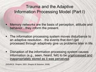 Trauma and the Adaptive
Information Processing Model (Part I)
 Memory networks are the basis of perception, attitude and
behavior…they inform the present.
 The information processing system moves disturbance to
an adaptive resolution…the events that don’t get
processed through adaptively give us problems later in life.
 Disruption of the information processing system causes
information (e.g., seen, heard, felt) to be unprocessed and
inappropriately stored as it was perceived.
(SOURCE: Shapiro, 2001; Shapiro & Solomon, 2008)
 
