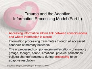 Trauma and the Adaptive
Information Processing Model (Part II)
• Accessing information allows link between consciousness
and where information is stored
• Information processing transmutes through all accessed
channels of memory networks
• The unprocessed components/manifestations of memory
(image, thought, sound, emotions, physical sensations,
beliefs) change/transmute during processing to an
adaptive resolution
(SOURCE: Shapiro, 2001; Shapiro & Solomon, 2008)
 