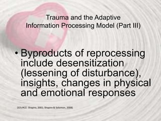 Trauma and the Adaptive
Information Processing Model (Part III)
• Byproducts of reprocessing
include desensitization
(lessening of disturbance),
insights, changes in physical
and emotional responses
(SOURCE: Shapiro, 2001; Shapiro & Solomon, 2008)
 