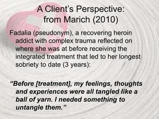 A Client’s Perspective:
from Marich (2010)
Fadalia (pseudonym), a recovering heroin
addict with complex trauma reflected on
where she was at before receiving the
integrated treatment that led to her longest
sobriety to date (3 years):
“Before [treatment], my feelings, thoughts
and experiences were all tangled like a
ball of yarn. I needed something to
untangle them.”
 