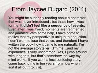 From Jaycee Dugard (2011)
You might be suddenly reading about a character
that was never introduced , but that’s how it was
for me. It didn’t feel like a sequence of events.
Even after I was freed, moments are fragmented
and jumbled. With some help, I have come to
realize that my perspective is unique to abduction.
I don’t want to lose that voice, and therefore I have
written the book how it came to me naturally. I’m
not the average storyteller…I’m me…and my
experience is very uncommon. Yes, I jump around
with tangents, but that’s somehow the way my
mind works. If you want a less confusing story,
come back to me in ten years from now when I
sort it all out!” (p. viii).
 