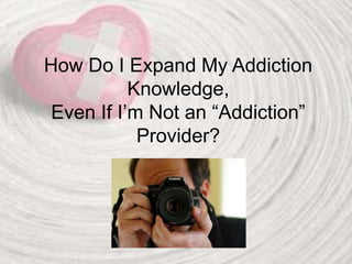 How Do I Expand My Addiction
Knowledge,
Even If I’m Not an “Addiction”
Provider?
 