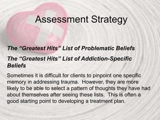 Assessment Strategy
The “Greatest Hits” List of Problematic Beliefs
The “Greatest Hits” List of Addiction-Specific
Beliefs
Sometimes it is difficult for clients to pinpoint one specific
memory in addressing trauma. However, they are more
likely to be able to select a pattern of thoughts they have had
about themselves after seeing these lists. This is often a
good starting point to developing a treatment plan.
 
