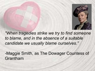 "When tragedies strike we try to find someone
to blame, and in the absence of a suitable
candidate we usually blame ourselves.”
-Maggie Smith, as The Dowager Countess of
Grantham
 