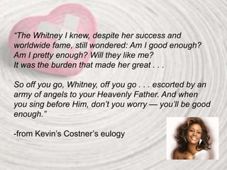 “The Whitney I knew, despite her success and
worldwide fame, still wondered: Am I good enough?
Am I pretty enough? Will they like me?
It was the burden that made her great . . .
So off you go, Whitney, off you go . . . escorted by an
army of angels to your Heavenly Father. And when
you sing before Him, don’t you worry — you’ll be good
enough.”
-from Kevin’s Costner’s eulogy
 