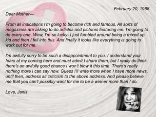 February 20, 1968
Dear Mother—
From all indications I’m going to become rich and famous. All sorts of
magazines are asking to do articles and pictures featuring me. I’m going to
do every one. Wow, I’m so lucky- I just fumbled around being a mixed up
kid and then I fell into this. And finally it looks like everything is going to
work out for me.
I’m awfully sorry to be such a disappointment to you. I understand your
fears at my coming here and must admit I share them, but I really do think
there’s an awfully good chance I won’t blow it this time. There’s really
nothing more I can say now. Guess I’ll write more when I have more news,
until then, address all criticism to the above address. And please believe
me that you can’t possibly want for me to be a winner more than I do.
Love, Janis
Source: Joplin, L. (2004)
 