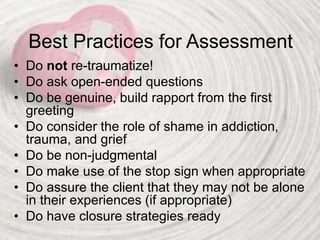 Best Practices for Assessment
• Do not re-traumatize!
• Do ask open-ended questions
• Do be genuine, build rapport from the first
greeting
• Do consider the role of shame in addiction,
trauma, and grief
• Do be non-judgmental
• Do make use of the stop sign when appropriate
• Do assure the client that they may not be alone
in their experiences (if appropriate)
• Do have closure strategies ready
 