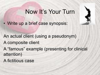 Now It’s Your Turn
• Write up a brief case synopsis:
An actual client (using a pseudonym)
A composite client
A “famous” example (presenting for clinical
attention)
A fictitious case
 