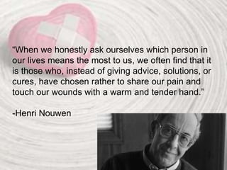 “When we honestly ask ourselves which person in
our lives means the most to us, we often find that it
is those who, instead of giving advice, solutions, or
cures, have chosen rather to share our pain and
touch our wounds with a warm and tender hand.”
-Henri Nouwen
 