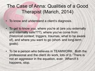 The Case of Anna: Qualities of a Good
Therapist (Marich, 2014)
• To know and understand a client’s diagnosis.
• To get to know you, where you're at (are you externally
and internally safe???), where you've come from
(historical context; triggers, traumas, what to be aware
of), and where you want to go (short- and long-term
goals).
• To be a person who believes in TEAMWORK. Both the
professional and the client do work, lots of it. There is
not an aggressor in the equation, ever. When/if it
happens, stop.
 