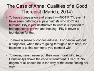 The Case of Anna: Qualities of a Good
Therapist (Marich, 2014)
• To have compassion and empathy—NOT PITY, ever. I
have seen pathological psychiatrists who don't like
humans. Pity is just destructive to what is supposed to
be happening: growth and healing. Pity is never a
foundation for that.
• To have a sense of connectedness. For people without
a diagnosis, when they're going through a hard time, the
baseline is to find someone you connect with.
• To never, never, never put their own moral thing (e.g.,
Christianity) above the code of treatment. Ever!!!!! No
dogma at all should be in the way of the client finding her
way.
 