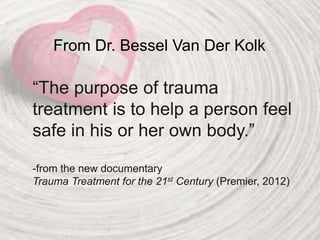 From Dr. Bessel Van Der Kolk
“The purpose of trauma
treatment is to help a person feel
safe in his or her own body.”
-from the new documentary
Trauma Treatment for the 21st Century (Premier, 2012)
 