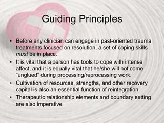 Guiding Principles
• Before any clinician can engage in past-oriented trauma
treatments focused on resolution, a set of coping skills
must be in place.
• It is vital that a person has tools to cope with intense
affect, and it is equally vital that he/she will not come
“unglued” during processing/reprocessing work.
• Cultivation of resources, strengths, and other recovery
capital is also an essential function of reintegration
• Therapeutic relationship elements and boundary setting
are also imperative
 