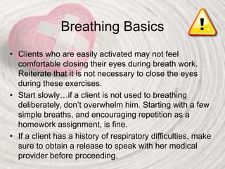 Breathing Basics
• Clients who are easily activated may not feel
comfortable closing their eyes during breath work.
Reiterate that it is not necessary to close the eyes
during these exercises.
• Start slowly…if a client is not used to breathing
deliberately, don’t overwhelm him. Starting with a few
simple breaths, and encouraging repetition as a
homework assignment, is fine.
• If a client has a history of respiratory difficulties, make
sure to obtain a release to speak with her medical
provider before proceeding.
 