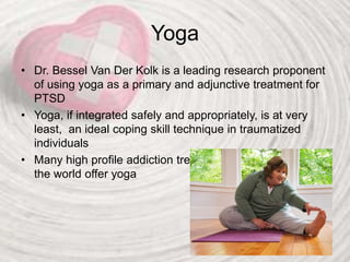 Yoga
• Dr. Bessel Van Der Kolk is a leading research proponent
of using yoga as a primary and adjunctive treatment for
PTSD
• Yoga, if integrated safely and appropriately, is at very
least, an ideal coping skill technique in traumatized
individuals
• Many high profile addiction treatment centers throughout
the world offer yoga
 