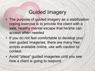 Guided Imagery
• The purpose of guided imagery as a stabilization
coping exercise is to provide the client with a
safe, healthy mental escape that he/she can
access when needed
• If you do not feel comfortable to develop your
own guided imageries, there are many free
scripts available online, use with caution to
context
• Avoid “place” guided imageries until you see
how a client is going to respond
 