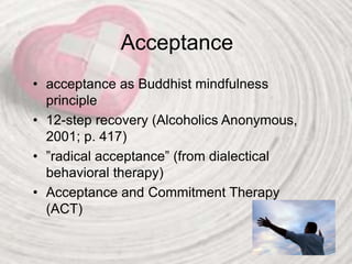 Acceptance
• acceptance as Buddhist mindfulness
principle
• 12-step recovery (Alcoholics Anonymous,
2001; p. 417)
• ”radical acceptance” (from dialectical
behavioral therapy)
• Acceptance and Commitment Therapy
(ACT)
 