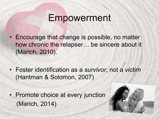 Empowerment
• Encourage that change is possible, no matter
how chronic the relapser… be sincere about it
(Marich, 2010).
• Foster identification as a survivor, not a victim
(Hantman & Solomon, 2007)
• Promote choice at every junction
(Marich, 2014)
 