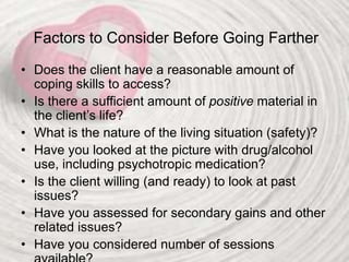 Factors to Consider Before Going Farther
• Does the client have a reasonable amount of
coping skills to access?
• Is there a sufficient amount of positive material in
the client’s life?
• What is the nature of the living situation (safety)?
• Have you looked at the picture with drug/alcohol
use, including psychotropic medication?
• Is the client willing (and ready) to look at past
issues?
• Have you assessed for secondary gains and other
related issues?
• Have you considered number of sessions
 