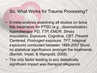 So, What Works for Trauma Processing?
• A meta-analysis examining all studies on bona
fide treatments for PTSD (e.g., desensitization,
hypnotherapy, PD, TTP, EMDR, Stress
Inoculation, Exposure, Cognitive, CBT, Present
Centered, Prolonged exposure, TFT, Imaginal
exposure) conducted between 1989-2007 found
no statistical significance amongst the treatments
(Benish, Impel, & Wampold, 2008).
• The only factor leading to any statistically
significant impact was therapist allegiance.
 