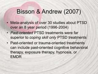 Bisson & Andrew (2007)
• Meta-analysis of over 30 studies about PTSD
over an 8 year period (1996-2004)
• Past-oriented PTSD treatments were far
superior to coping skill only PTSD treatments
• Past-oriented or trauma-oriented treatments
can include past-oriented cognitive behavioral
therapy, exposure therapy, hypnosis, or
EMDR
 