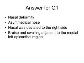 Answer for Q1 Nasal deformity Asymmetrical nose Nasal was deviated to the right side Bruise and swelling adjacent to the medial left epicanthal region 