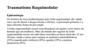 Traumatismo Raquimedular
Epidemiologia
Os factores de risco predominantes para lesão raquimedular são: idade,
sexo, uso de álcool e drogas (licitas e ilícitas). A prevenção primaria e a
mais eficiente forma de prevenção.
A lesão raquiomedular ocorre com frequência ate quatro vezes maior em
homens que em mulheres. Mais da metade dos registos de lesão
raquiomedular ocorre em indivíduos inseridos na faixa etária dos 16 aos
30 anos, sendo a causa mais comum os acidentes automobilísticos
(35%) seguida pela violência (30%), quedas (19%) e praticas
desportivas (8%).
 