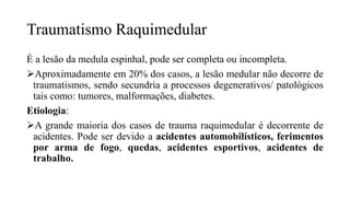 Traumatismo Raquimedular
É a lesão da medula espinhal, pode ser completa ou incompleta.
Aproximadamente em 20% dos casos, a lesão medular não decorre de
traumatismos, sendo secundria a processos degenerativos/ patológicos
tais como: tumores, malformações, diabetes.
Etiologia:
A grande maioria dos casos de trauma raquimedular é decorrente de
acidentes. Pode ser devido a acidentes automobilísticos, ferimentos
por arma de fogo, quedas, acidentes esportivos, acidentes de
trabalho.
 