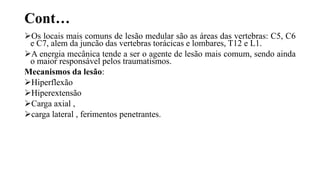 Cont…
Os locais mais comuns de lesão medular são as áreas das vertebras: C5, C6
e C7, alem da juncão das vertebras torácicas e lombares, T12 e L1.
A energia mecânica tende a ser o agente de lesão mais comum, sendo ainda
o maior responsável pelos traumatismos.
Mecanismos da lesão:
Hiperflexão
Hiperextensão
Carga axial ,
carga lateral , ferimentos penetrantes.
 