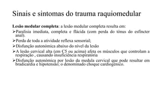 Sinais e sintomas do trauma raquiomedular
Lesão medular completa: a lesão medular completa resulta em:
Paralisia imediata, completa e flácida (com perda do tónus do esfíncter
anal).
Perda de toda a atividade reflexa sensorial;
Disfunção autonómica abaixo do nível da lesão
A lesão cervical alta (em C5 ou acima) afeta os músculos que controlam a
respiração , causando insuficiência respiratória
Disfunção autonómica por lesão da medula cervical que pode resultar em
bradicardia e hipotensão; o denominado choque cardiogénico.
 