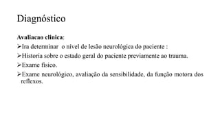 Diagnóstico
Avaliacao clinica:
Ira determinar o nível de lesão neurológica do paciente :
Historia sobre o estado geral do paciente previamente ao trauma.
Exame físico.
Exame neurológico, avaliação da sensibilidade, da função motora dos
reflexos.
 