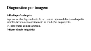 Diagnostico por imagem
Radiografia simples
A primeira abordagem diante de um trauma raquimedular é a radiografia
simples, levando em consideração as condições do paciente.
Tomografia computarizada.
Ressonância magnética
 