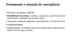 Tratamento e atuação de emergência
Garantir a abordagem ABCDE.
Imobilização da coluna- a cabeça, o pescoço e a pelve devem ser
imobilizados, alinhados em posição neutra.
Assegurar ventilação adequada, especialmente se for de alto nível
oxigenoterapia
Administração de Fluidos intravenosos para tratar a hipovolemia
(Nacl a 0,9 ou ringer lactato).
 