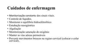 Cuidados de enfermagem
• Monitorização constante dos sinais vitais.
• Controle de líquidos.
• Monitorar o equilíbrio hidroelétrolítico
• Entubação nasogástrica
• Algaliação
• Monitorização saturação de oxigênio
• Manter as vias aéreas permeáveis
• Prevenir movimentos bruscos na regiao cervical (colocar o colar
cervical)..
 
