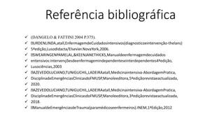 Referência bibliográfica
 (DANGELO & FATTINI 2004 P.375).
 URDENLINDA,atall,EnfermagemdeCuidadosintensivos(diagnosticoeintervenção-thelans)
 5ªedição,Lusodidacta/Elsevier.NovaYork,2006.
 SWEARINGENPAMELAL,&KEENJANETHICKS,Manualdeenfermagemdecuidados
 entensivos:intervençõesdeenfermagemindependenteseinterdependentes4ªedição,
 Lusociências,2003
 AZEVEDOLUCIANO,TUNIGUCHIL,LADEIRAatall,Medicinaintensiva-AbordagemPratica,
 DisciplinadeEmergênciasClinicasdoFMUSP,Manoleeditora,5ªediçãorevistaeactualizada,
 2020.
 AZEVEDOLUCIANO,TUNIGUCHIL,LADEIRAatall,Medicinaintensiva-AbordagemPratica,
 DisciplinadeEmergênciasClinicasdoFMUSP,Manoleeditora,3ªediçãorevistaeactualizada,
 2018.
 ManualdeEmergênciasdeTrauma(paramédicoseenfermeiros).INEM,1ªEdição,2012
 