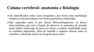 Coluna vertebral- anatomia e fisiologia
são classificados como ossos irregulares, por terem uma morfologia
complexa sem precedentes em forma geométrica conhecidas.
São separadas entre si por discos fibrocartilaginosos, os discos
intervertebrais, que tem a função de absorver os aumentos de pressão
numa súbita sobrecarga de peso na coluna e conferir mobilidade entre
as vertebras adjacentes, além de impedir o impacto directo entre as
vertebras, reduzindo assim seu desgaste pelo atrito.
 