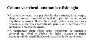 Coluna vertebral- anatomia e fisiologia
A coluna vertebral tem por função, dar sustentação ao corpo,
alem de proteger a medula espinghal, e permitir assim que os
impulsos nervosos fluam livremente pelas vias eferentes
(motoras) e aferentes (sensitivas), para que o cérebro envie
comandos e receba sensações.
A interrupção deste fluxo causa isolamento de segmento
corporal no nível e abaixo da lesão levando a perda
e/diminuição da sensibilidade e da capacidade de movimento.
 