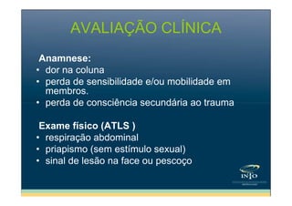 AVALIAÇÃO CLÍNICA
Anamnese:
• dor na coluna
• perda de sensibilidade e/ou mobilidade em
membros.
• perda de consciência secundária ao trauma
Exame físico (ATLS )
• respiração abdominal
• priapismo (sem estímulo sexual)
• sinal de lesão na face ou pescoço

 