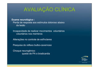 AVALIAÇÃO CLÍNICA
Exame neurológico :
Perda de resposta aos estímulos doloroso abaixo
da lesão
Incapacidade de realizar movimentos voluntários
voluntários nos membros
Alterações no controle de esfíncteres
Pesquisa do reflexo bulbo-cavernoso
Choque neurogênico:
queda de PA e bradicardia

 