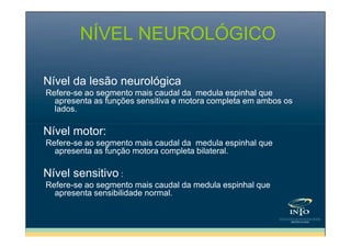 NÍVEL NEUROLÓGICO
Nível da lesão neurológica
Refere-se ao segmento mais caudal da medula espinhal que
apresenta as funções sensitiva e motora completa em ambos os
lados.

Nível motor:
Refere-se ao segmento mais caudal da medula espinhal que
apresenta as função motora completa bilateral.

Nível sensitivo :
Refere-se ao segmento mais caudal da medula espinhal que
apresenta sensibilidade normal.

 